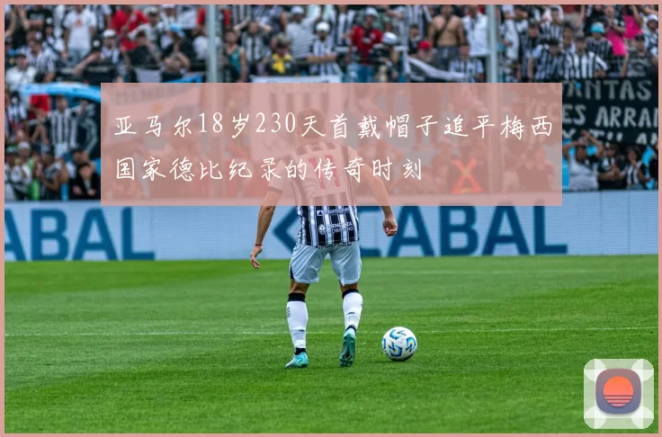 亚马尔18岁230天首戴帽子追平梅西国家德比纪录的传奇时刻