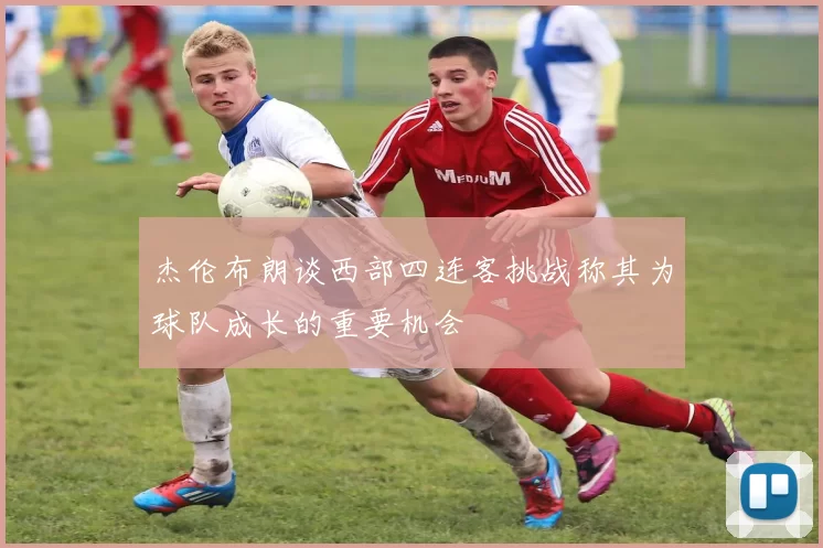 杰伦布朗谈西部四连客挑战称其为球队成长的重要机会