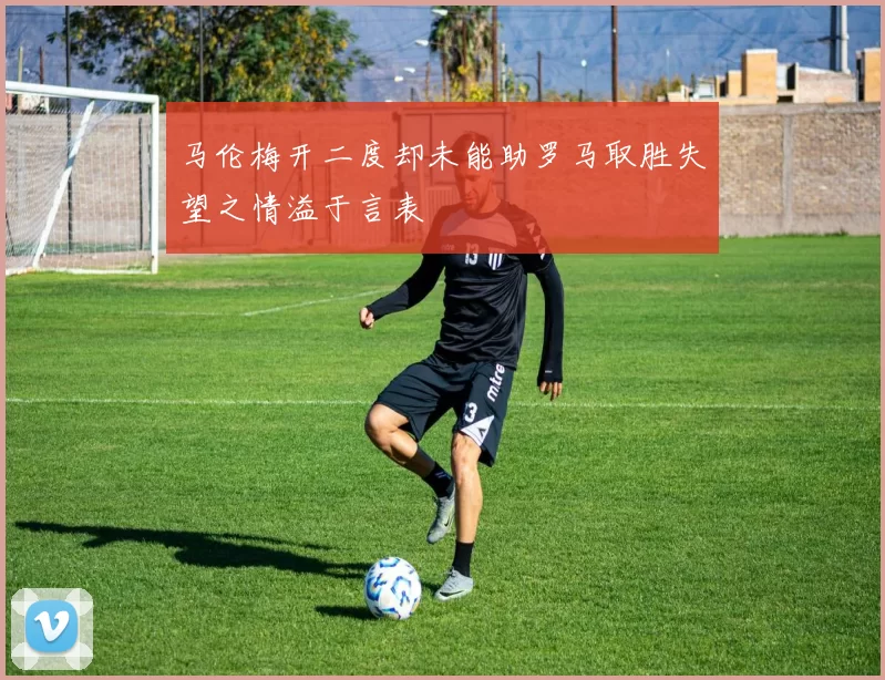马伦梅开二度却未能助罗马取胜失望之情溢于言表