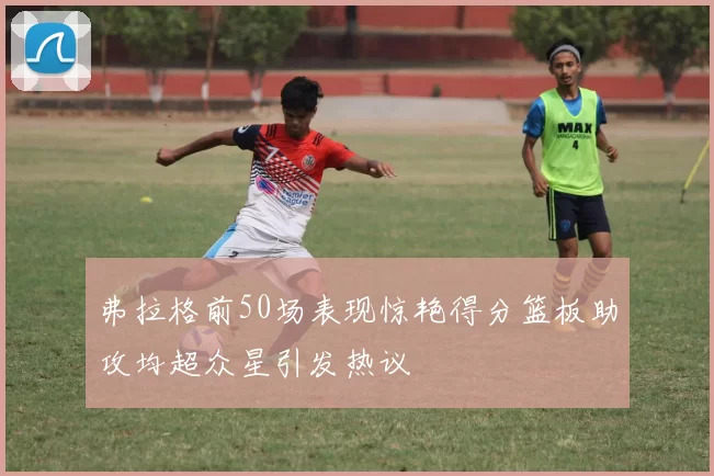 弗拉格前50场表现惊艳得分篮板助攻均超众星引发热议