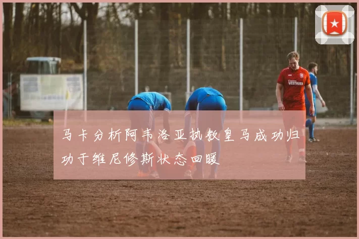 马卡分析阿韦洛亚执教皇马成功归功于维尼修斯状态回暖