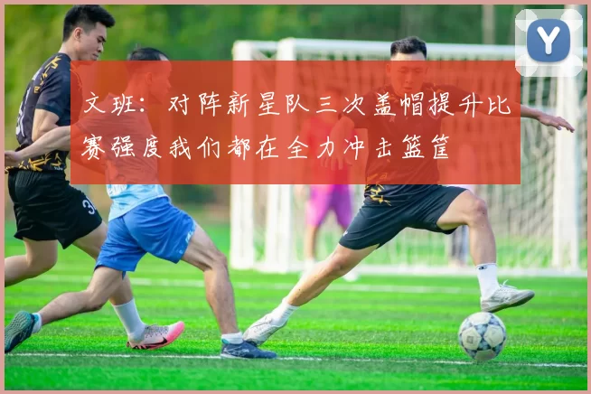 文班：对阵新星队三次盖帽提升比赛强度我们都在全力冲击篮筐