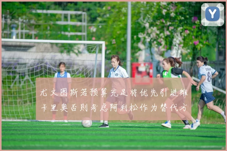 尤文图斯若预算充足将优先引进维卡里奥否则考虑阿利松作为替代方案