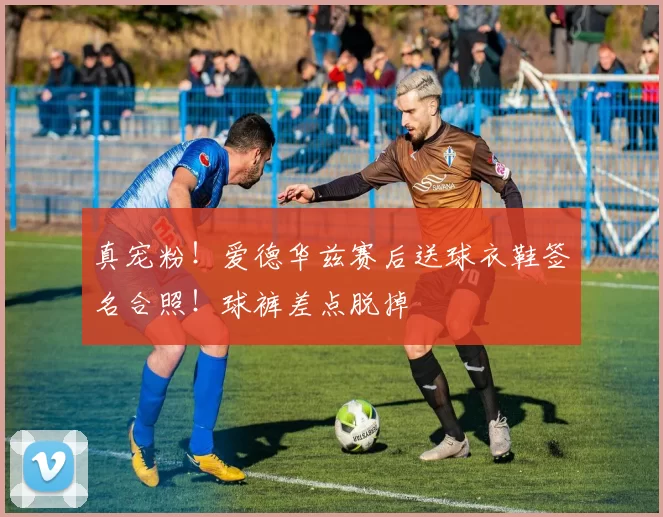 真宠粉！爱德华兹赛后送球衣鞋签名合照！球裤差点脱掉