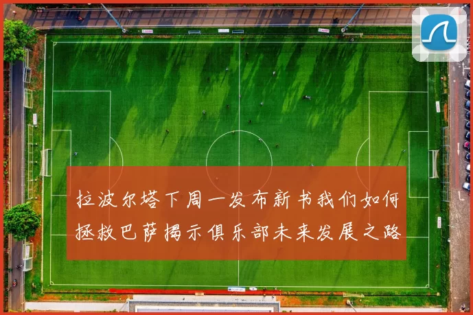 拉波尔塔下周一发布新书我们如何拯救巴萨揭示俱乐部未来发展之路