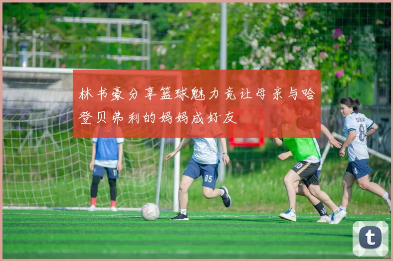 林书豪分享篮球魅力竟让母亲与哈登贝弗利的妈妈成好友