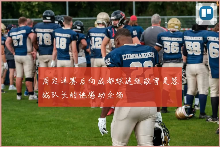 周定洋赛后向成都球迷致敬曾是蓉城队长的他感动全场
