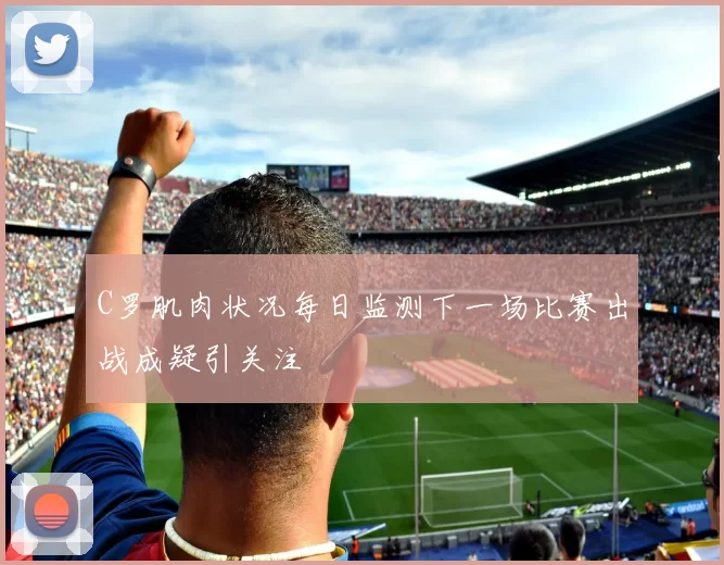 C罗肌肉状况每日监测下一场比赛出战成疑引关注