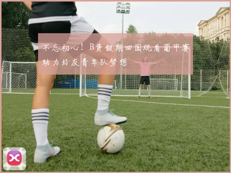 不忘初心！B费假期回国观看葡甲赛助力好友青年队梦想