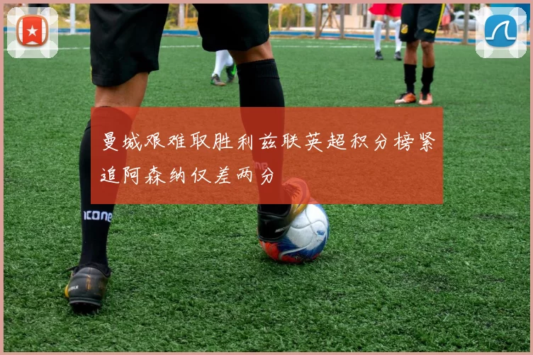 曼城艰难取胜利兹联英超积分榜紧追阿森纳仅差两分