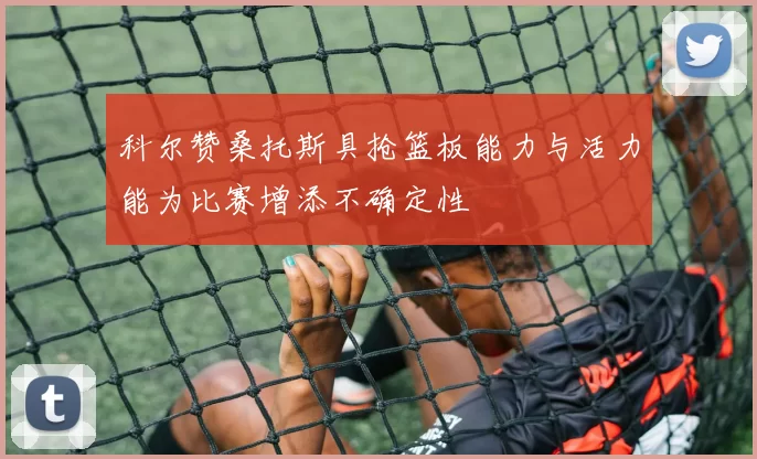 科尔赞桑托斯具抢篮板能力与活力能为比赛增添不确定性
