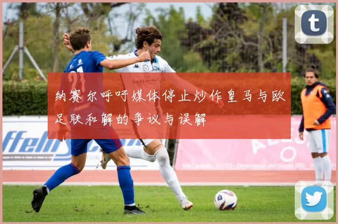 纳赛尔呼吁媒体停止炒作皇马与欧足联和解的争议与误解