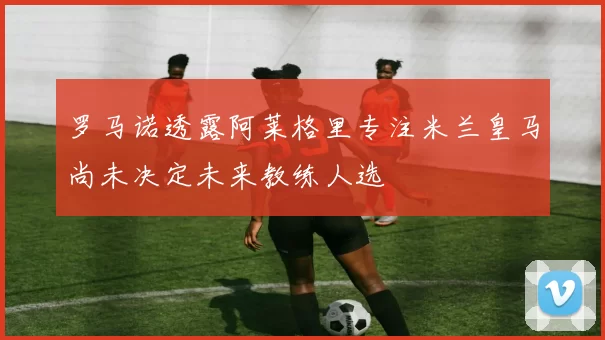 罗马诺透露阿莱格里专注米兰皇马尚未决定未来教练人选