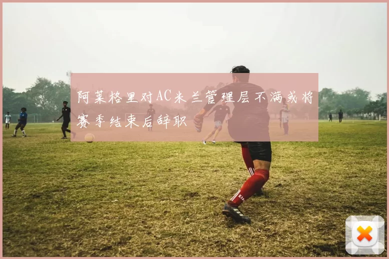 阿莱格里对AC米兰管理层不满或将赛季结束后辞职