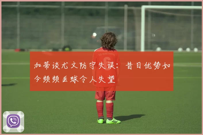 加蒂谈尤文防守失误：昔日优势如今频频丢球令人失望