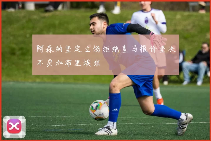 阿森纳坚定立场拒绝皇马报价坚决不卖加布里埃尔