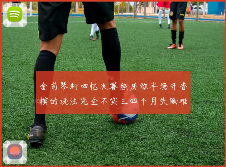 舍甫琴科回忆决赛经历称半场开香槟的说法完全不实三四个月失眠难以释怀