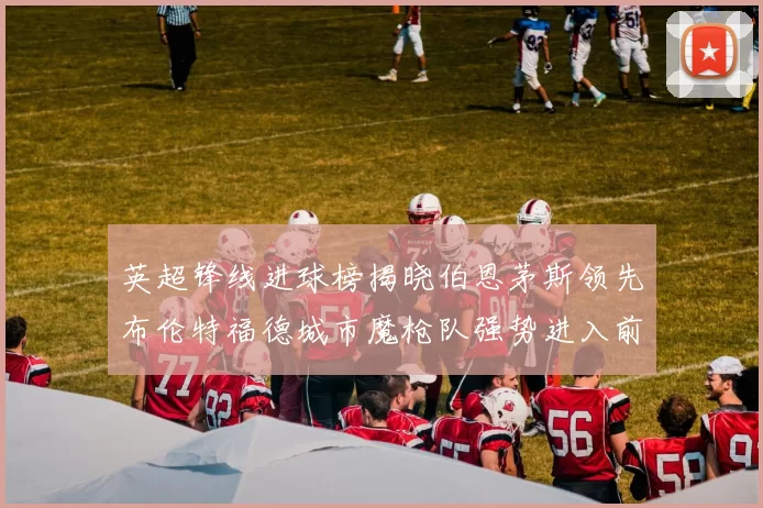 英超锋线进球榜揭晓伯恩茅斯领先布伦特福德城市魔枪队强势进入前六