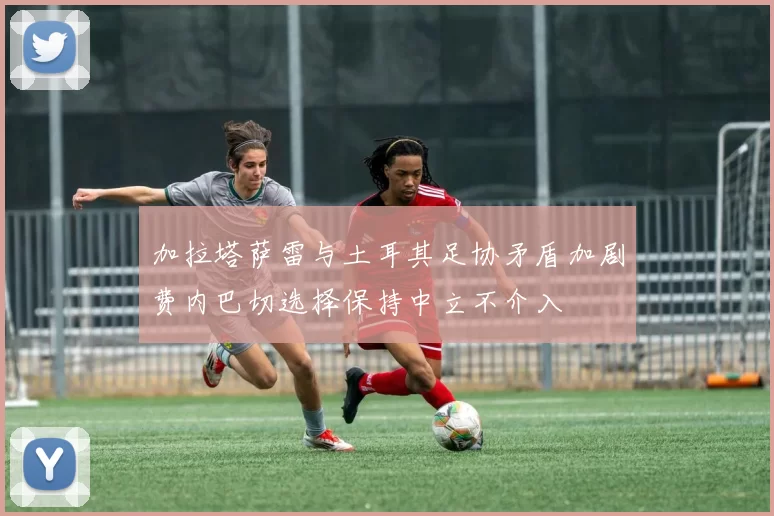 加拉塔萨雷与土耳其足协矛盾加剧费内巴切选择保持中立不介入