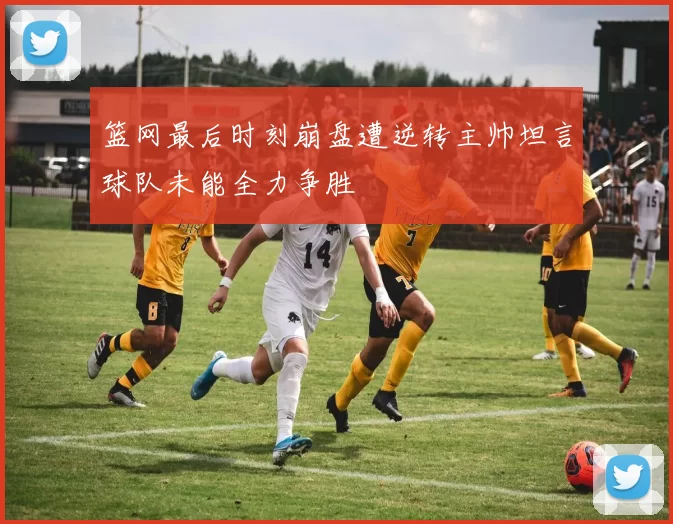 篮网最后时刻崩盘遭逆转主帅坦言球队未能全力争胜