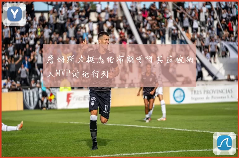 詹姆斯力挺杰伦布朗呼吁其应被纳入MVP讨论行列