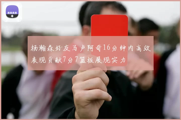 杨瀚森好友马卢阿奇16分钟内高效表现贡献7分7篮板展现实力